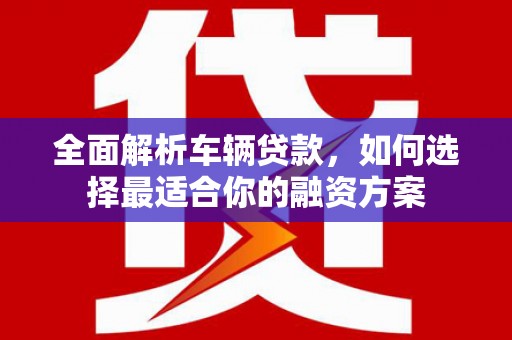 咸丰全面解析车辆贷款，如何选择最适合你的融资方案