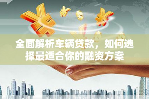 咸丰全面解析车辆贷款，如何选择最适合你的融资方案